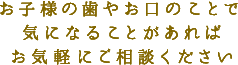 お子様の歯やお口のことで気になることがあればお気軽にご相談ください